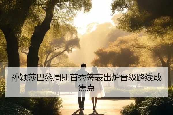 孙颖莎巴黎周期首秀签表出炉晋级路线成焦点